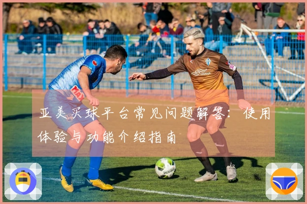 亚美买球平台常见问题解答：使用体验与功能介绍指南