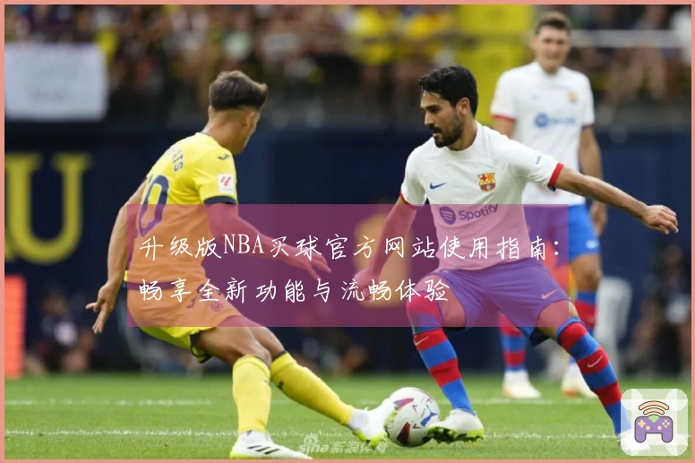 升级版NBA买球官方网站使用指南：畅享全新功能与流畅体验