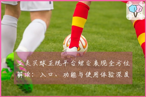亚美买球正规平台综合表现全方位解读：入口、功能与使用体验深度分析