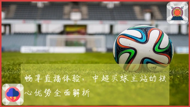 畅享直播体验，中超买球主站的核心优势全面解析