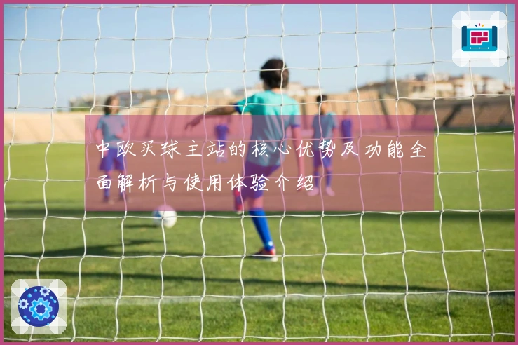 中欧买球主站的核心优势及功能全面解析与使用体验介绍